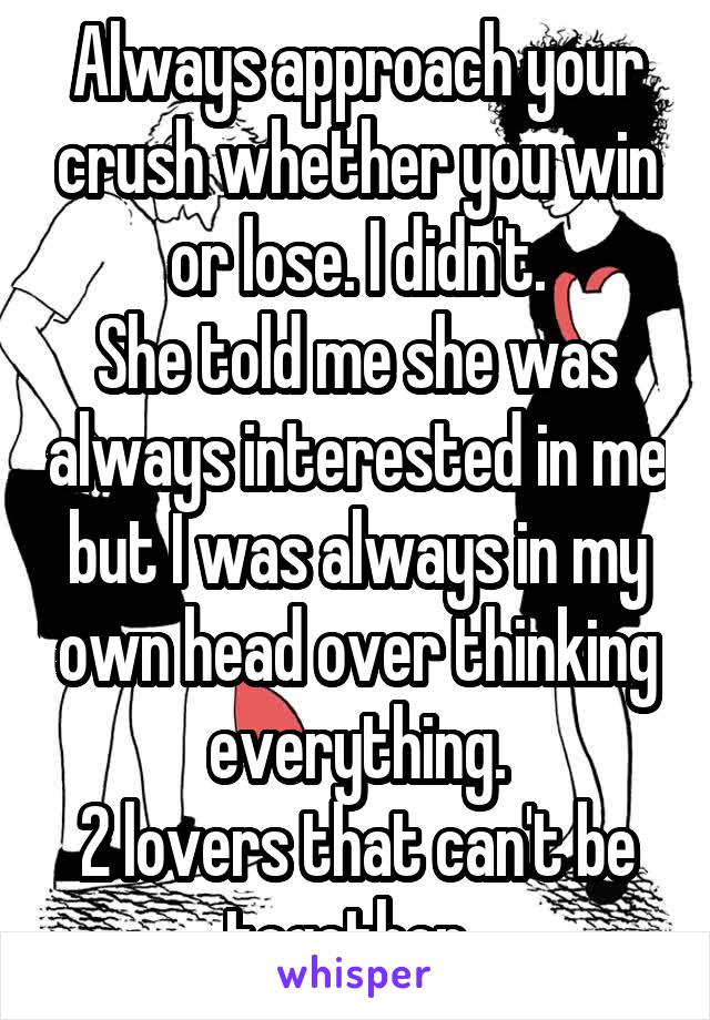 Always approach your crush whether you win or lose. I didn't.
She told me she was always interested in me but I was always in my own head over thinking everything.
2 lovers that can't be together. 