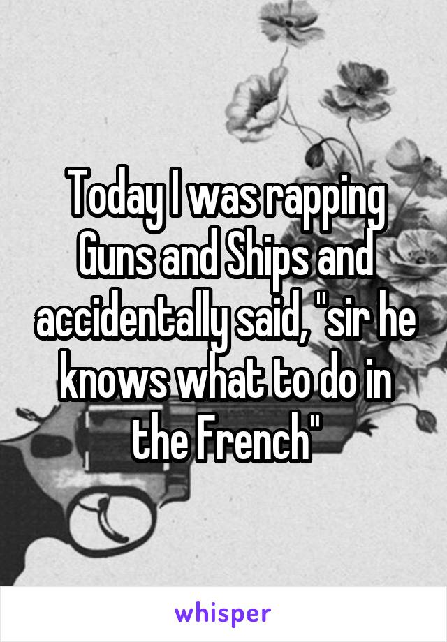 Today I was rapping Guns and Ships and accidentally said, "sir he knows what to do in the French"