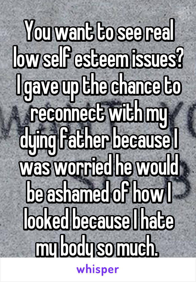 You want to see real low self esteem issues? I gave up the chance to reconnect with my dying father because I was worried he would be ashamed of how I looked because I hate my body so much. 