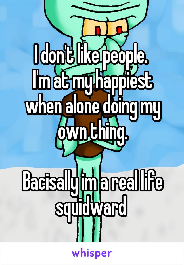 I don't like people. 
I'm at my happiest when alone doing my own thing.

Bacisally im a real life squidward 