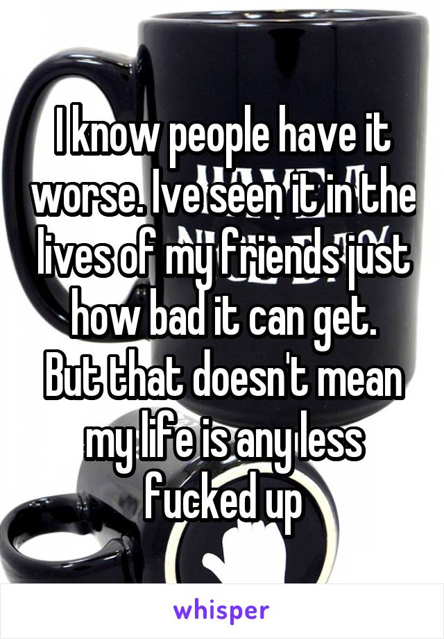 I know people have it worse. Ive seen it in the lives of my friends just how bad it can get.
But that doesn't mean my life is any less fucked up