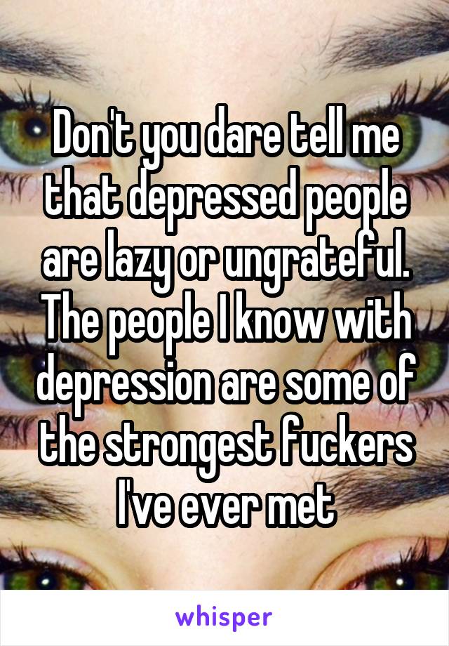 Don't you dare tell me that depressed people are lazy or ungrateful. The people I know with depression are some of the strongest fuckers I've ever met