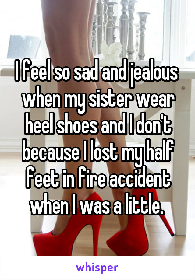 I feel so sad and jealous  when my sister wear heel shoes and I don't because I lost my half feet in fire accident when I was a little. 