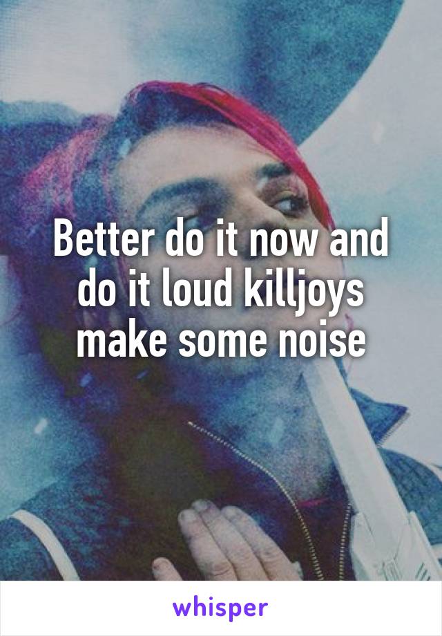 Better do it now and do it loud killjoys make some noise
