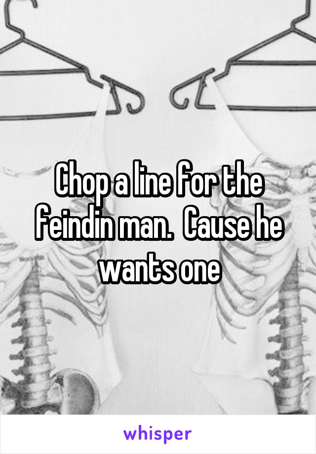 Chop a line for the feindin man.  Cause he wants one