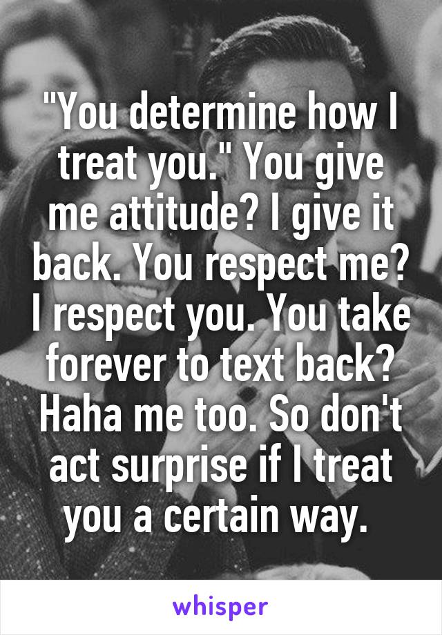 "You determine how I treat you." You give me attitude? I give it back. You respect me? I respect you. You take forever to text back? Haha me too. So don't act surprise if I treat you a certain way. 