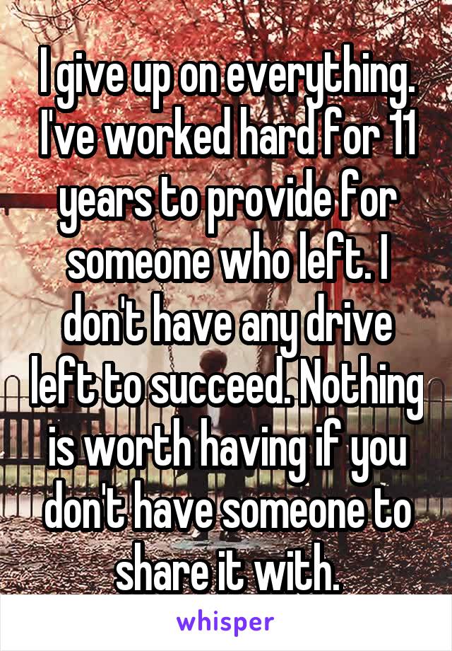 I give up on everything. I've worked hard for 11 years to provide for someone who left. I don't have any drive left to succeed. Nothing is worth having if you don't have someone to share it with.