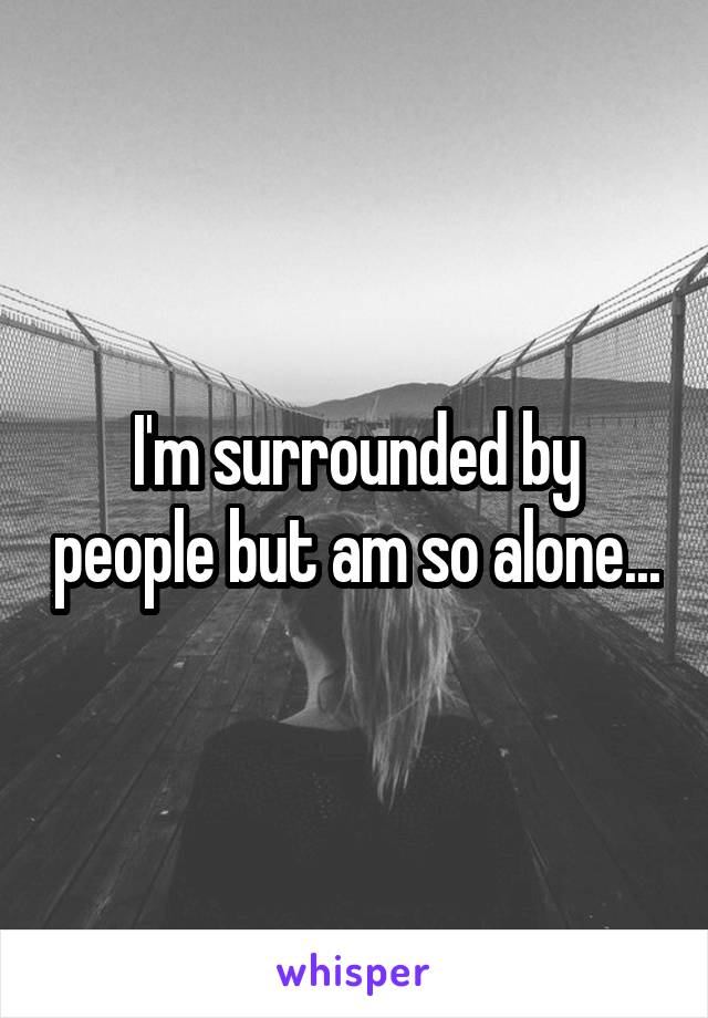 I'm surrounded by people but am so alone...