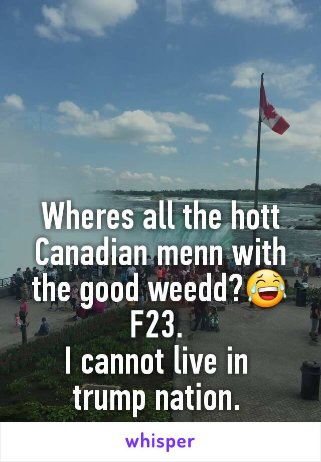 Wheres all the hott Canadian menn with the good weedd?😂
F23. 
I cannot live in 
trump nation. 