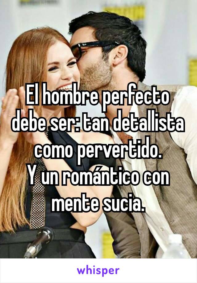 El hombre perfecto debe ser: tan detallista como pervertido.           Y un romántico con mente sucia.