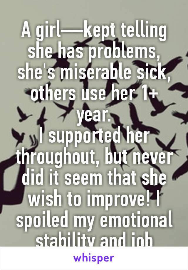 A girl—kept telling she has problems, she's miserable sick, others use her 1+ year.
I supported her throughout, but never did it seem that she wish to improve! I spoiled my emotional stability and job