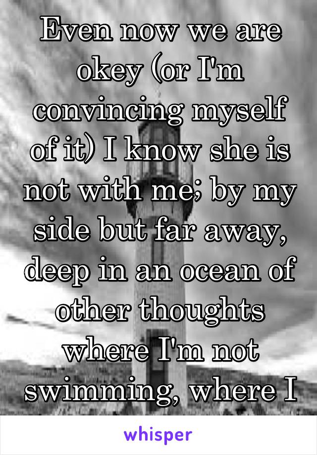 Even now we are okey (or I'm convincing myself of it) I know she is not with me; by my side but far away, deep in an ocean of other thoughts where I'm not swimming, where I can't be.