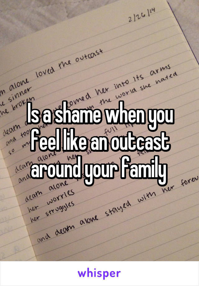 Is a shame when you feel like an outcast around your family 