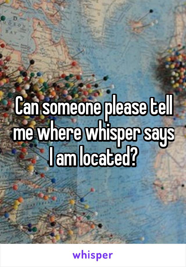 Can someone please tell me where whisper says I am located?