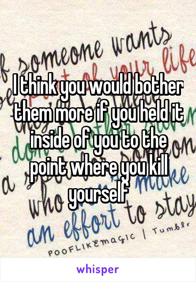 I think you would bother them more if you held it inside of you to the point where you kill yourself