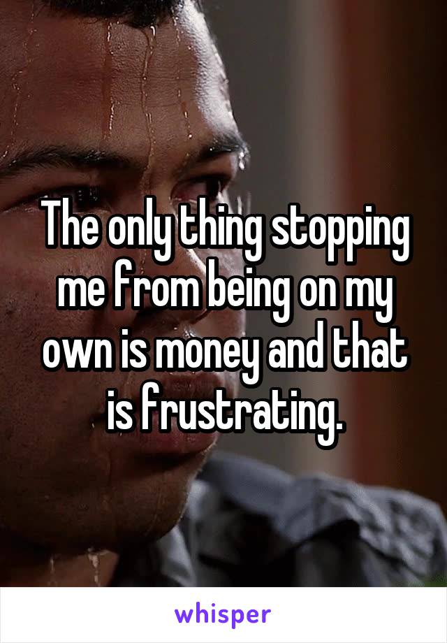 The only thing stopping me from being on my own is money and that is frustrating.