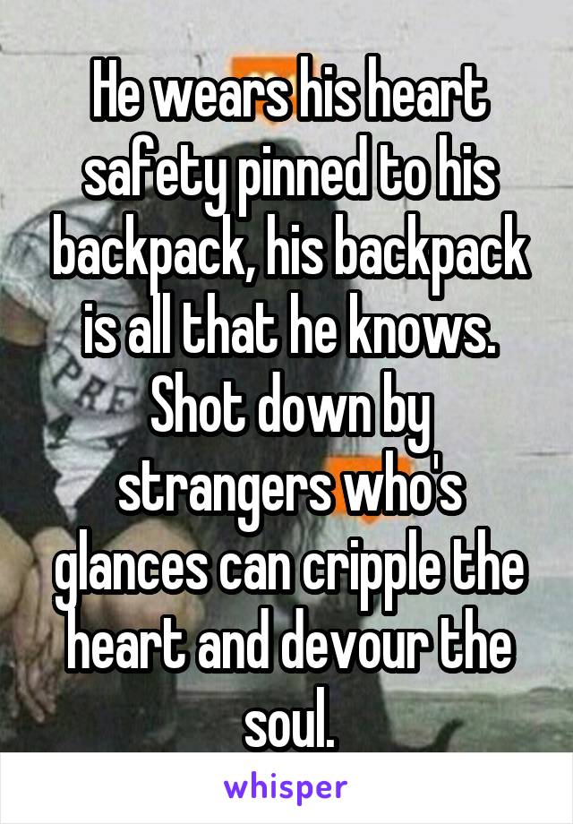 He wears his heart safety pinned to his backpack, his backpack is all that he knows. Shot down by strangers who's glances can cripple the heart and devour the soul.