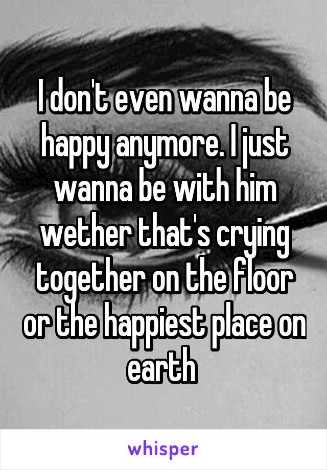 I don't even wanna be happy anymore. I just wanna be with him wether that's crying together on the floor or the happiest place on earth 