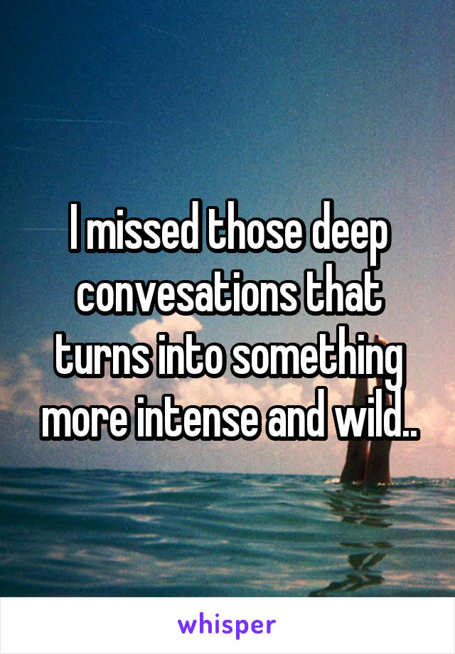 I missed those deep convesations that turns into something more intense and wild..