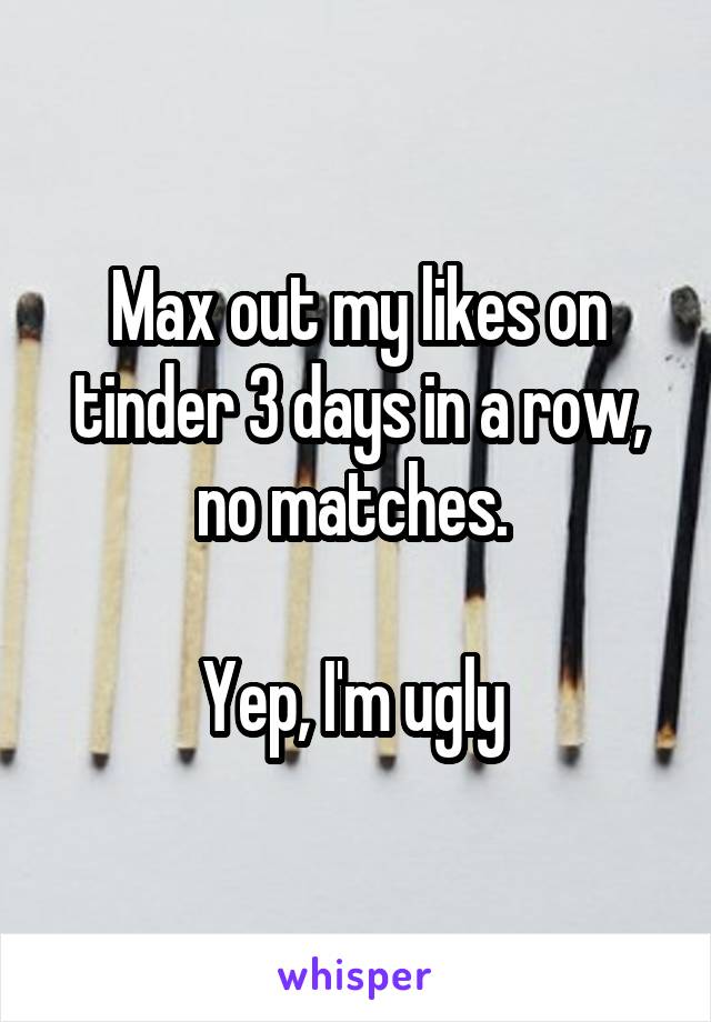 Max out my likes on tinder 3 days in a row, no matches. 

Yep, I'm ugly 