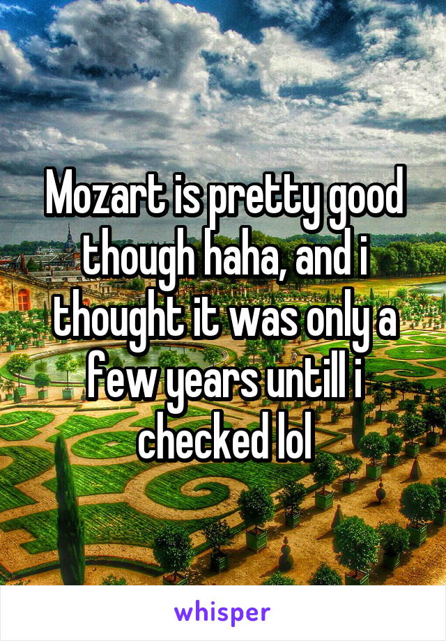 Mozart is pretty good though haha, and i thought it was only a few years untill i checked lol