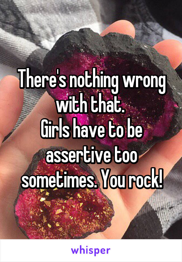 There's nothing wrong with that. 
Girls have to be assertive too sometimes. You rock!