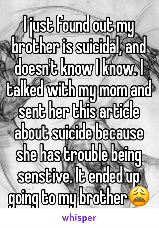 I just found out my brother is suicidal, and doesn't know I know. I talked with my mom and sent her this article about suicide because she has trouble being senstive. It ended up going to my brother😩