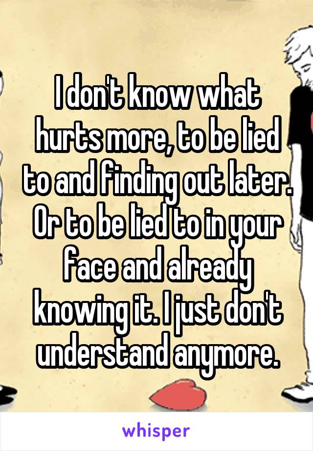 I don't know what hurts more, to be lied to and finding out later. Or to be lied to in your face and already knowing it. I just don't understand anymore.