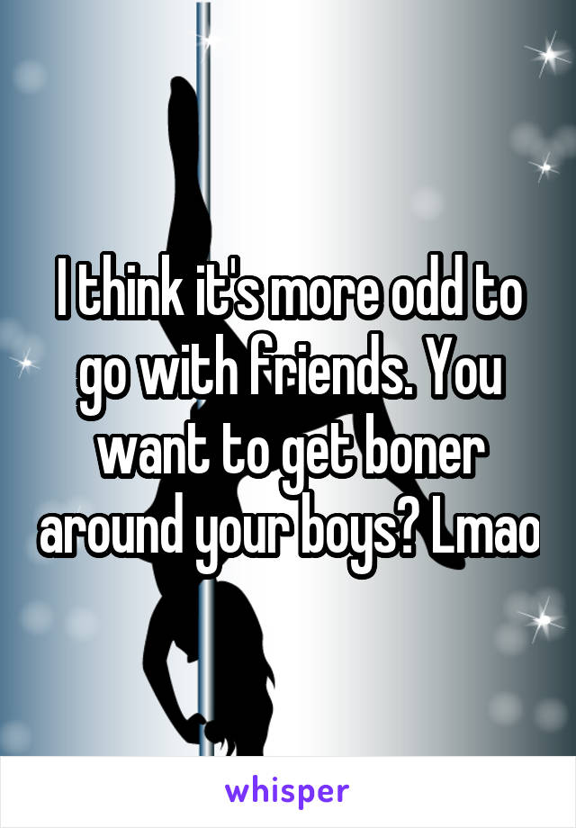 I think it's more odd to go with friends. You want to get boner around your boys? Lmao