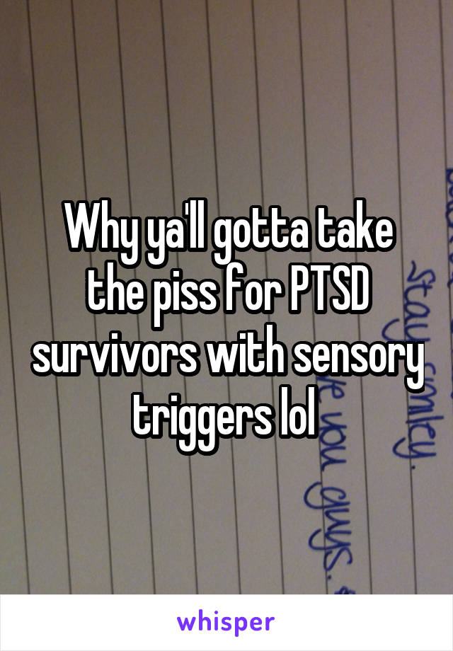 Why ya'll gotta take the piss for PTSD survivors with sensory triggers lol 