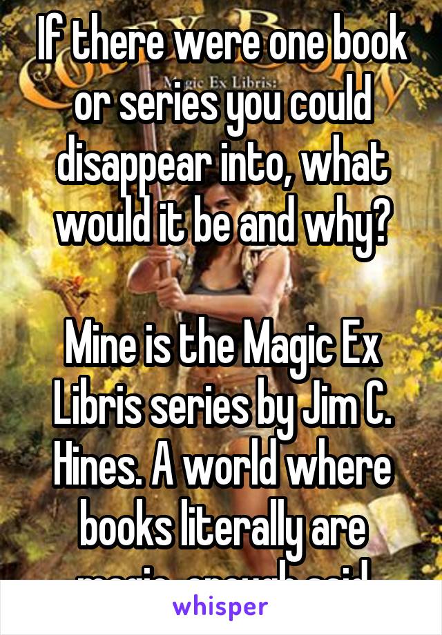 If there were one book or series you could disappear into, what would it be and why?

Mine is the Magic Ex Libris series by Jim C. Hines. A world where books literally are magic, enough said