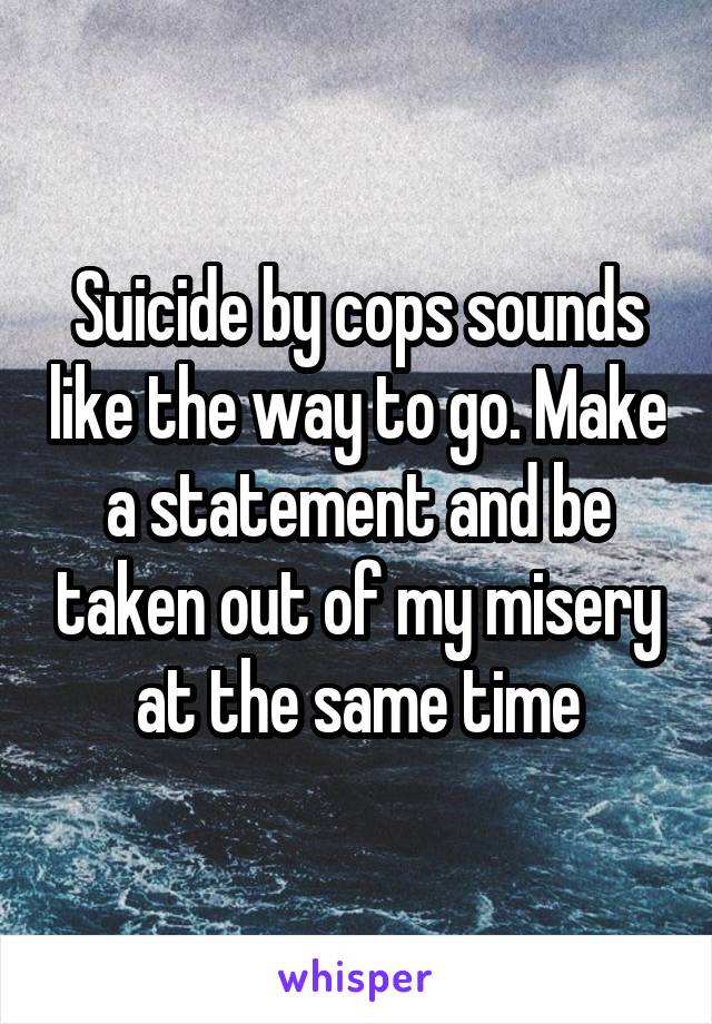 Suicide by cops sounds like the way to go. Make a statement and be taken out of my misery at the same time