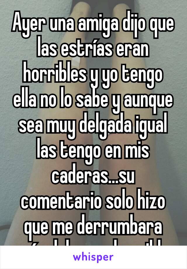 Ayer una amiga dijo que las estrías eran horribles y yo tengo ella no lo sabe y aunque sea muy delgada igual las tengo en mis caderas...su comentario solo hizo que me derrumbara más debo ser horrible