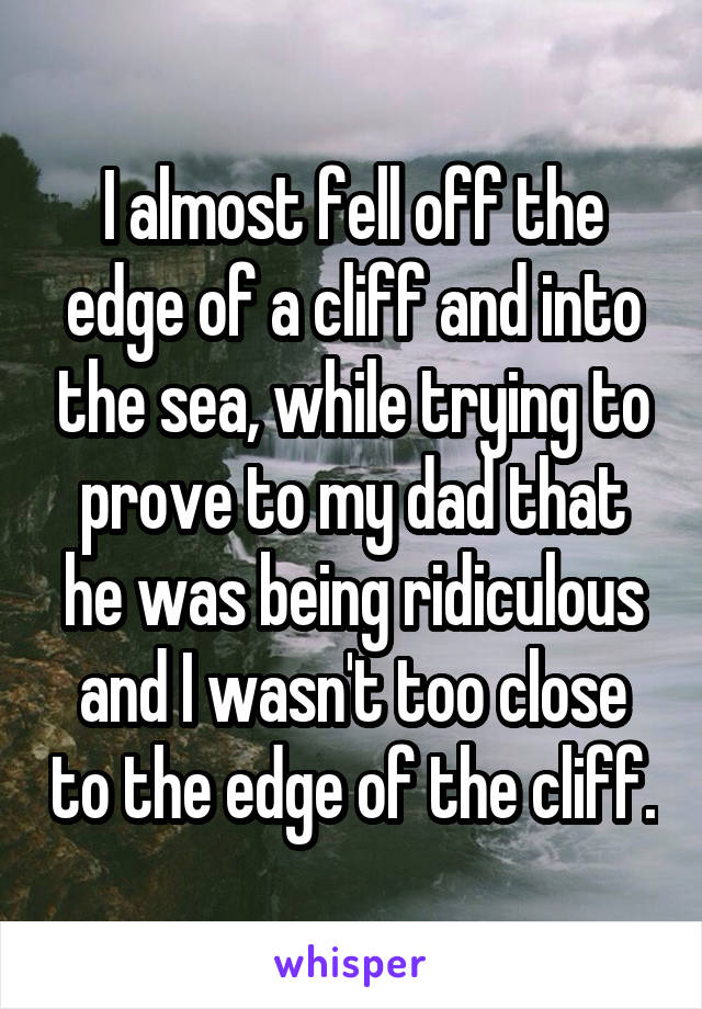 I almost fell off the edge of a cliff and into the sea, while trying to prove to my dad that he was being ridiculous and I wasn't too close to the edge of the cliff.