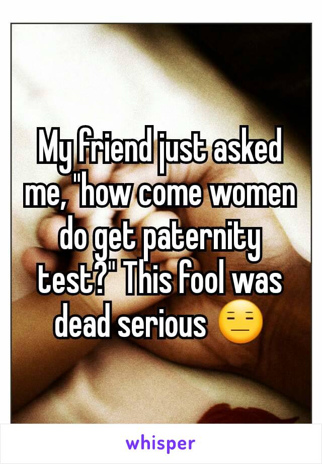 My friend just asked me, "how come women do get paternity test?" This fool was dead serious 😑