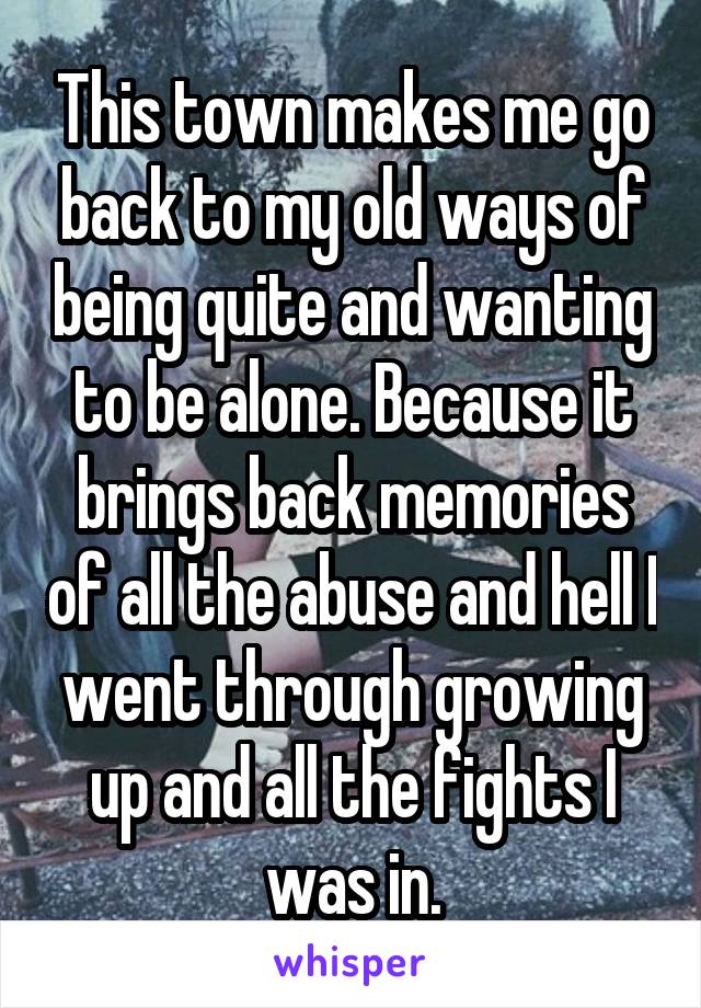 This town makes me go back to my old ways of being quite and wanting to be alone. Because it brings back memories of all the abuse and hell I went through growing up and all the fights I was in.