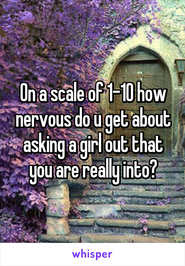 On a scale of 1-10 how nervous do u get about asking a girl out that you are really into?