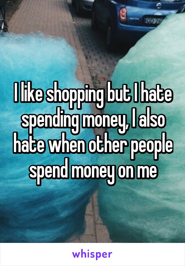 I like shopping but I hate spending money, I also hate when other people spend money on me