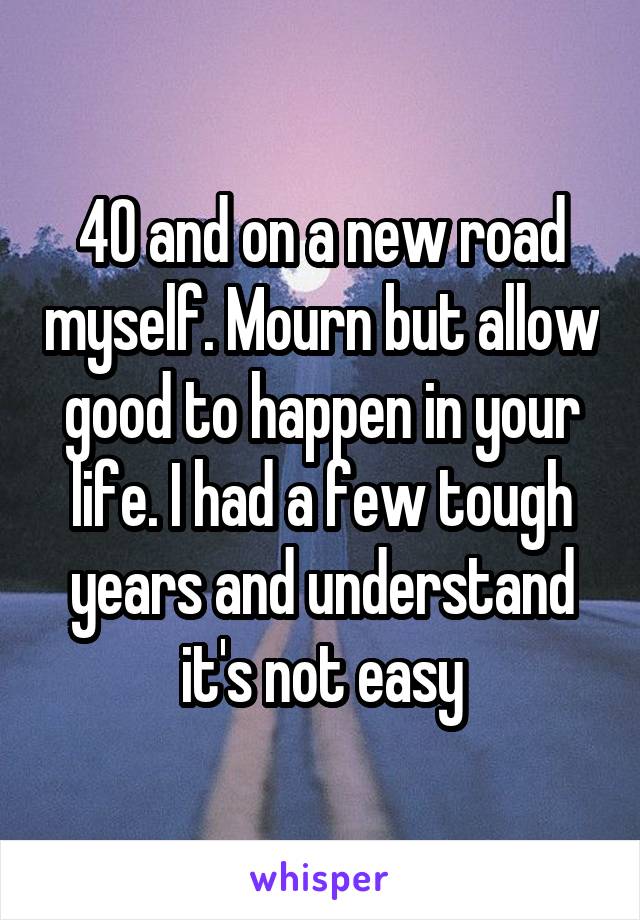 40 and on a new road myself. Mourn but allow good to happen in your life. I had a few tough years and understand it's not easy