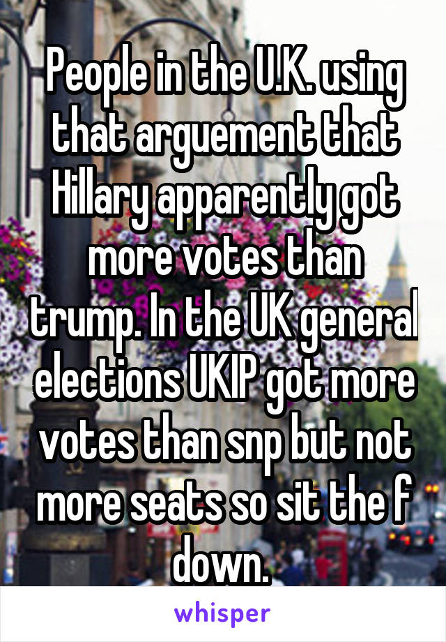 People in the U.K. using that arguement that Hillary apparently got more votes than trump. In the UK general elections UKIP got more votes than snp but not more seats so sit the f down. 