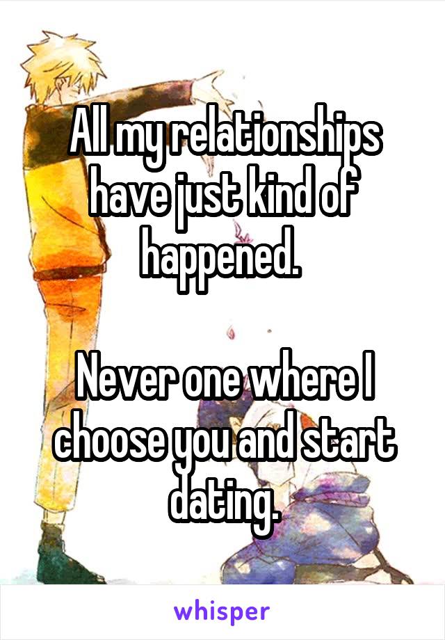 All my relationships have just kind of happened. 

Never one where I choose you and start dating.