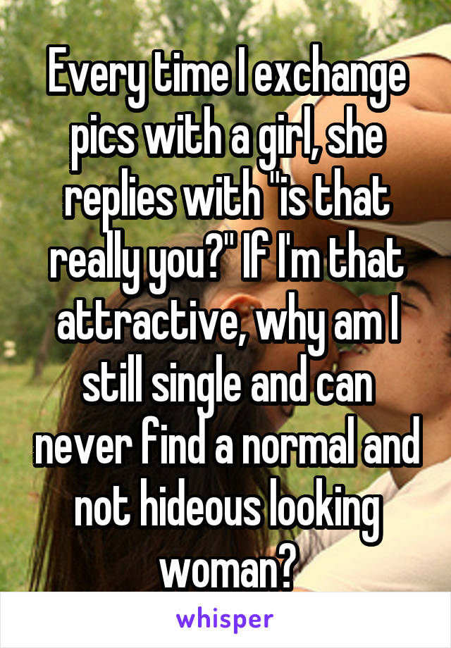 Every time I exchange pics with a girl, she replies with "is that really you?" If I'm that attractive, why am I still single and can never find a normal and not hideous looking woman?