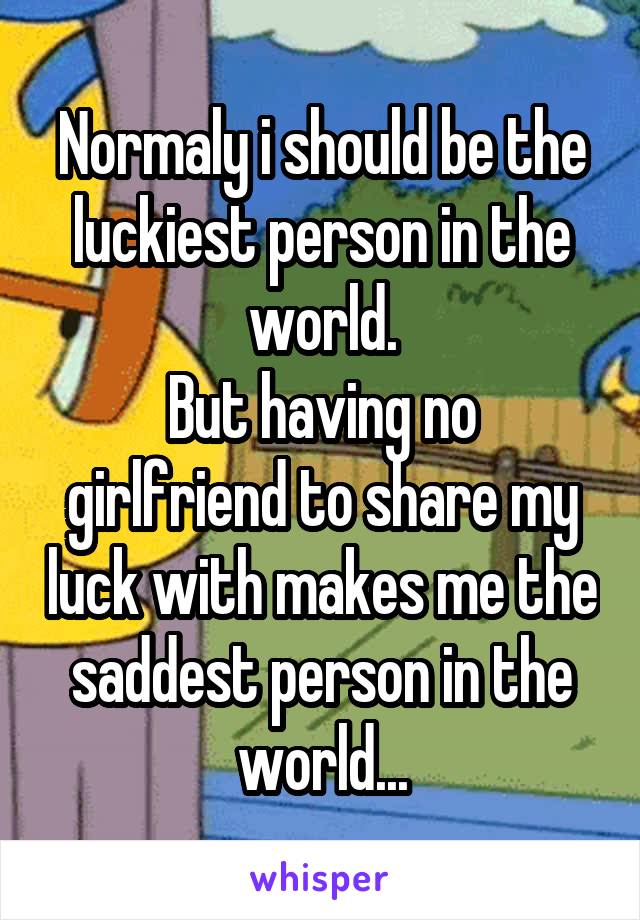 Normaly i should be the luckiest person in the world.
But having no girlfriend to share my luck with makes me the saddest person in the world...