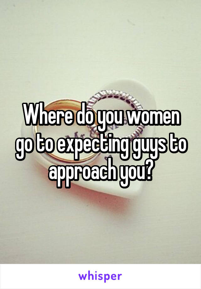 Where do you women go to expecting guys to approach you?