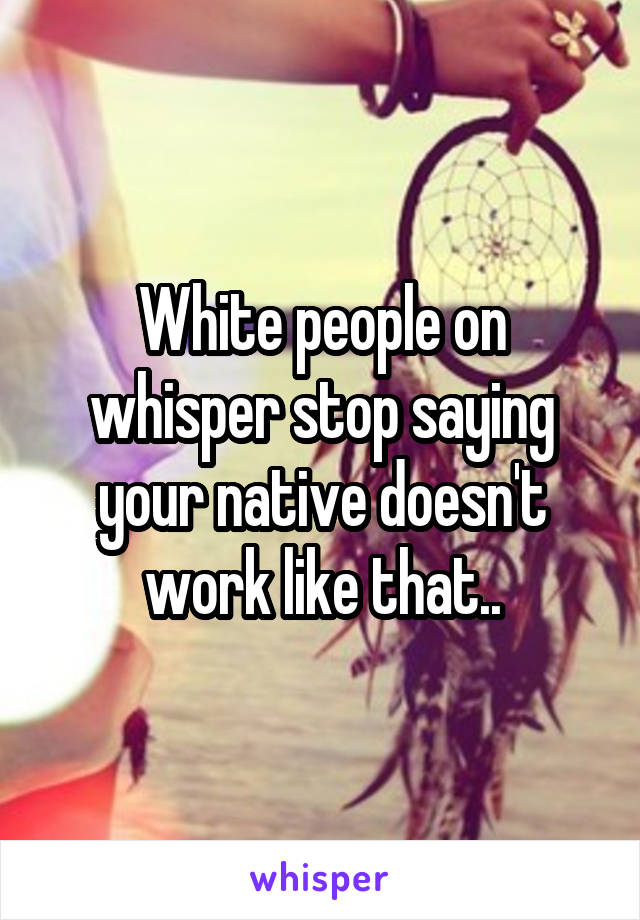 White people on whisper stop saying your native doesn't work like that..