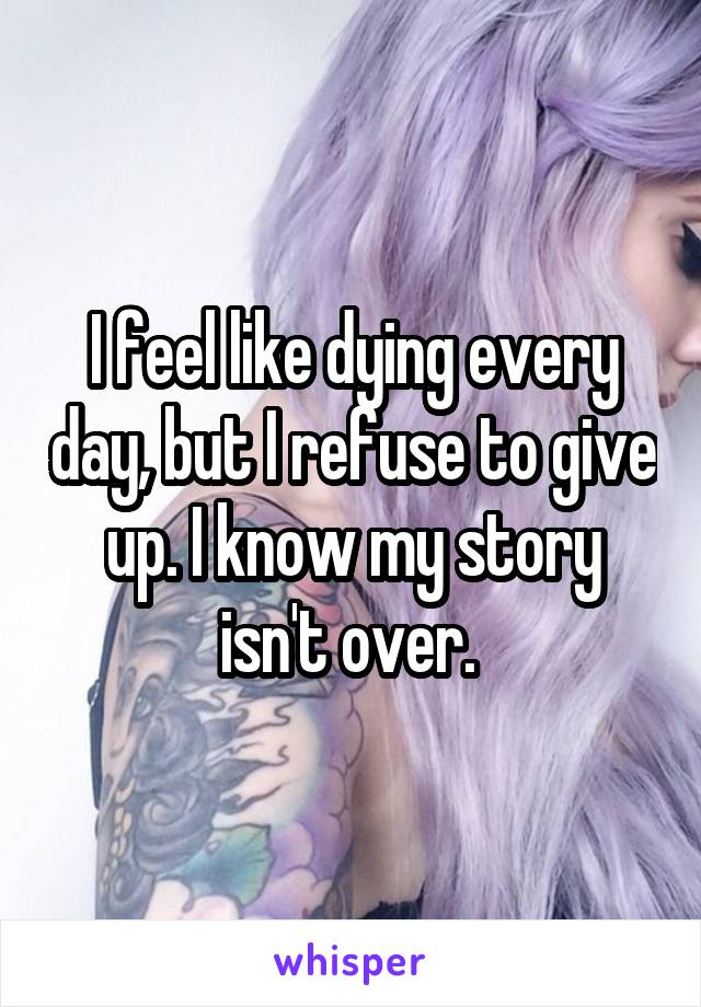 I feel like dying every day, but I refuse to give up. I know my story isn't over. 