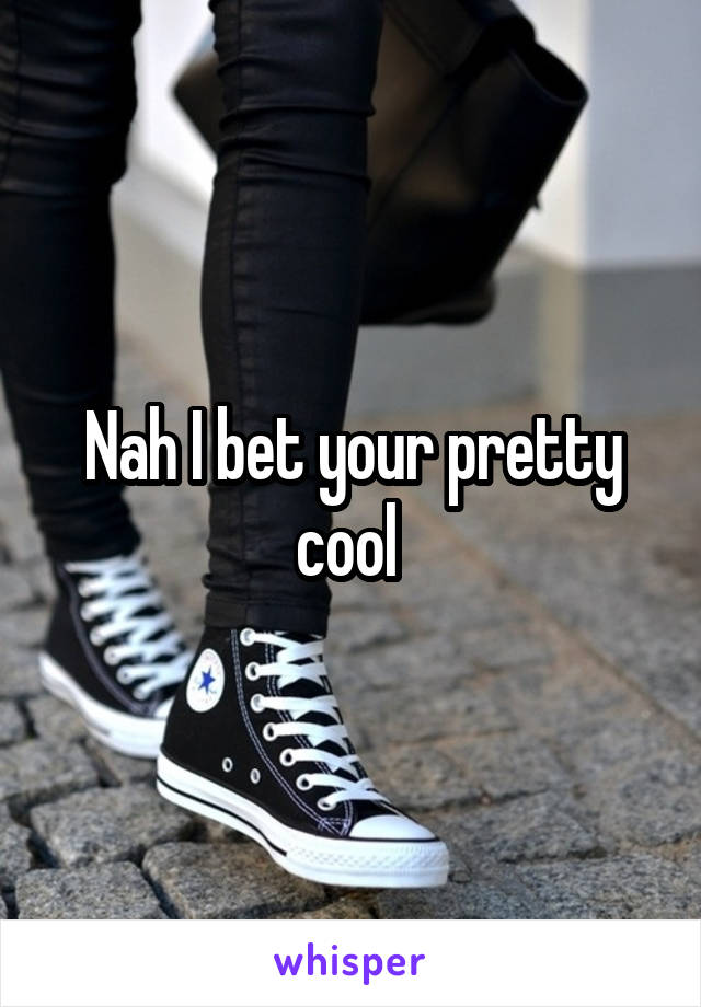 Nah I bet your pretty cool 