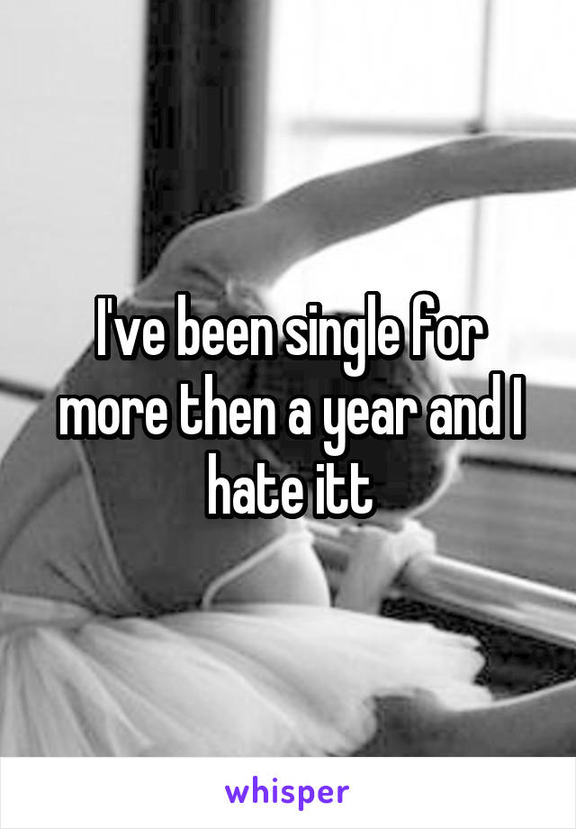 I've been single for more then a year and I hate itt