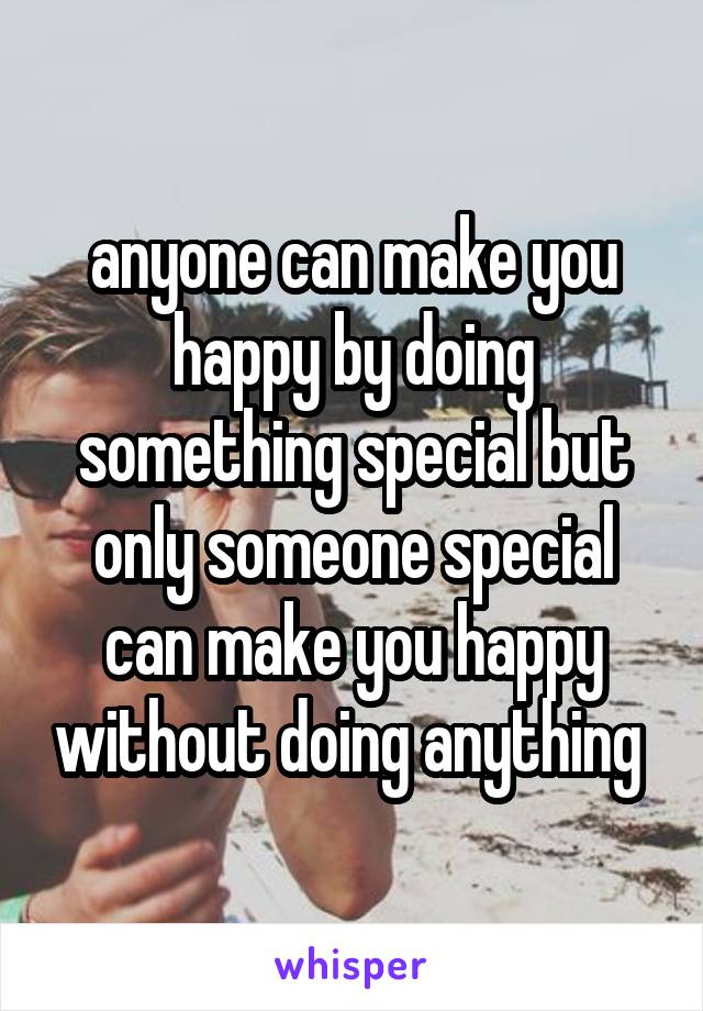 anyone can make you happy by doing something special but only someone special can make you happy without doing anything 