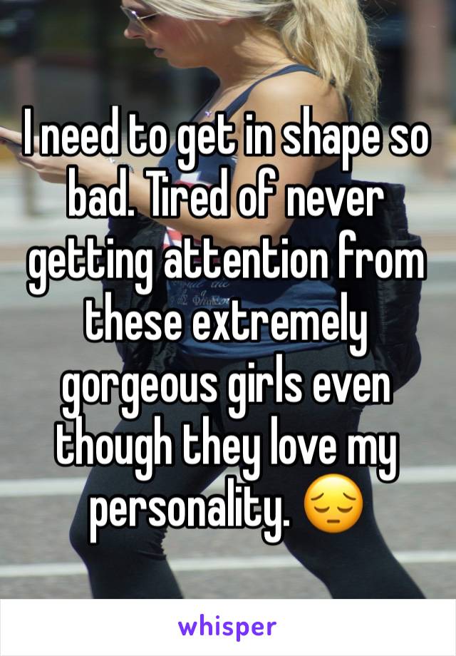 I need to get in shape so bad. Tired of never getting attention from these extremely gorgeous girls even though they love my personality. 😔